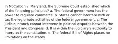 In McCulloch v. Maryland, the Supreme Court established which of the following principles? a. The federal government has the power to regulate commerce. b. States cannot interfere with or tax the legitimate activities of the federal government. c. The judicial branch cannot intervene in political disputes between the President and Congress. d. It is within the judiciary's authority to interpret the constitution. e. The federal Bill of Rights places no limitations on the states.