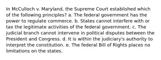 In McCulloch v. Maryland, the Supreme Court established which of the following principles? a. The federal government has the power to regulate commerce. b. States cannot interfere with or tax the legitimate activities of the federal government. c. The judicial branch cannot intervene in political disputes between the President and Congress. d. It is within the judiciary's authority to interpret the constitution. e. The federal Bill of Rights places no limitations on the states.