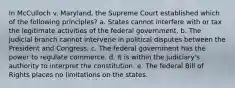 In McCulloch v. Maryland, the Supreme Court established which of the following principles? a. States cannot interfere with or tax the legitimate activities of the federal government. b. The judicial branch cannot intervene in political disputes between the President and Congress. c. The federal government has the power to regulate commerce. d. It is within the judiciary's authority to interpret the constitution. e. The federal Bill of Rights places no limitations on the states.