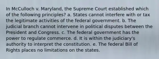 In McCulloch v. Maryland, the Supreme Court established which of the following principles? a. States cannot interfere with or tax the legitimate activities of the federal government. b. The judicial branch cannot intervene in political disputes between the President and Congress. c. The federal government has the power to regulate commerce. d. It is within the judiciary's authority to interpret the constitution. e. The federal Bill of Rights places no limitations on the states.