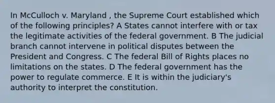 In McCulloch v. Maryland , the Supreme Court established which of the following principles? A States cannot interfere with or tax the legitimate activities of the federal government. B The judicial branch cannot intervene in political disputes between the President and Congress. C The federal Bill of Rights places no limitations on the states. D The federal government has the power to regulate commerce. E It is within the judiciary's authority to interpret the constitution.