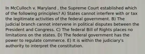 In McCulloch v. Maryland , the Supreme Court established which of the following principles? A) States cannot interfere with or tax the legitimate activities of the federal government. B) The judicial branch cannot intervene in political disputes between the President and Congress. C) The federal Bill of Rights places no limitations on the states. D) The federal government has the power to regulate commerce. E) It is within the judiciary's authority to interpret the constitution.