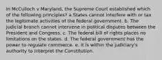 In McCulloch v Maryland, the Supreme Court established which of the following principles? a.States cannot interfere with or tax the legitimate activities of the federal government. b. The judicial branch cannot intervene in political disputes between the President and Congress. c. The federal bill of rights places no limitations on the states. d. The federal government has the power to regulate commerce. e. It is within the judiciary's authority to interpret the Constitution.