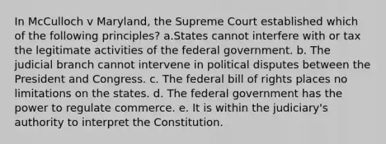 In McCulloch v Maryland, the Supreme Court established which of the following principles? a.States cannot interfere with or tax the legitimate activities of the federal government. b. The judicial branch cannot intervene in political disputes between the President and Congress. c. The federal bill of rights places no limitations on the states. d. The federal government has the power to regulate commerce. e. It is within the judiciary's authority to interpret the Constitution.