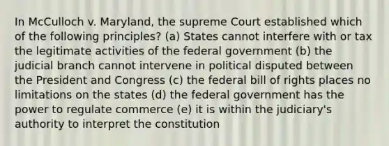 In McCulloch v. Maryland, the supreme Court established which of the following principles? (a) States cannot interfere with or tax the legitimate activities of the federal government (b) the judicial branch cannot intervene in political disputed between the President and Congress (c) the federal bill of rights places no limitations on the states (d) the federal government has the power to regulate commerce (e) it is within the judiciary's authority to interpret the constitution