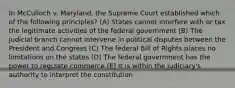 In McCulloch v. Maryland, the Supreme Court established which of the following principles? (A) States cannot interfere with or tax the legitimate activities of the federal government (B) The judicial branch cannot intervene in political disputes between the President and Congress (C) The federal Bill of Rights places no limitations on the states (D) The federal government has the power to regulate commerce (E) It is within the judiciary's authority to interpret the constitution