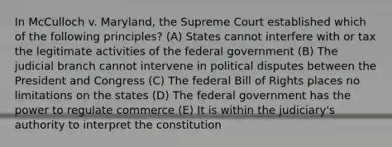 In McCulloch v. Maryland, the Supreme Court established which of the following principles? (A) States cannot interfere with or tax the legitimate activities of the federal government (B) The judicial branch cannot intervene in political disputes between the President and Congress (C) The federal Bill of Rights places no limitations on the states (D) The federal government has the power to regulate commerce (E) It is within the judiciary's authority to interpret the constitution