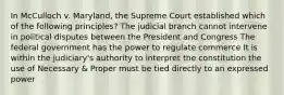 In McCulloch v. Maryland, the Supreme Court established which of the following principles? The judicial branch cannot intervene in political disputes between the President and Congress The federal government has the power to regulate commerce It is within the judiciary's authority to interpret the constitution the use of Necessary & Proper must be tied directly to an expressed power