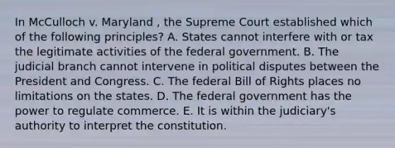 In McCulloch v. Maryland , the Supreme Court established which of the following principles? A. States cannot interfere with or tax the legitimate activities of the federal government. B. The judicial branch cannot intervene in political disputes between the President and Congress. C. The federal Bill of Rights places no limitations on the states. D. The federal government has the power to regulate commerce. E. It is within the judiciary's authority to interpret the constitution.