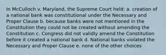 In McCulloch v. Maryland, the Supreme Court held: a. creation of a national bank was constitutional under the Necessary and Proper Clause b. because banks were not mentioned in the Constitution they could not be created without amending the Constitution c. Congress did not validly amend the Constitution before it created a national bank d. National banks violated the Necessary and Proper Clause e. none of the other choices