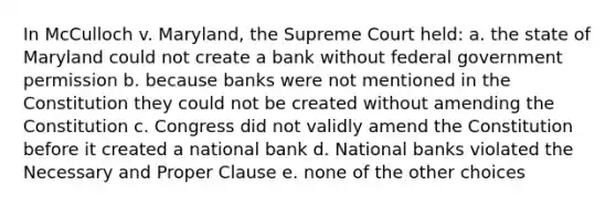 In McCulloch v. Maryland, the Supreme Court held: a. the state of Maryland could not create a bank without federal government permission b. because banks were not mentioned in the Constitution they could not be created without amending the Constitution c. Congress did not validly amend the Constitution before it created a national bank d. National banks violated the Necessary and Proper Clause e. none of the other choices