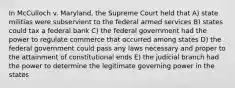 In McCulloch v. Maryland, the Supreme Court held that A) state militias were subservient to the federal armed services B) states could tax a federal bank C) the federal government had the power to regulate commerce that occurred among states D) the federal government could pass any laws necessary and proper to the attainment of constitutional ends E) the judicial branch had the power to determine the legitimate governing power in the states