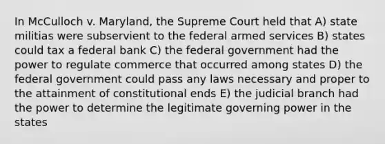 In McCulloch v. Maryland, the Supreme Court held that A) state militias were subservient to the federal armed services B) states could tax a federal bank C) the federal government had the power to regulate commerce that occurred among states D) the federal government could pass any laws necessary and proper to the attainment of constitutional ends E) the judicial branch had the power to determine the legitimate governing power in the states