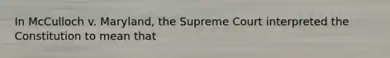 In McCulloch v. Maryland, the Supreme Court interpreted the Constitution to mean that