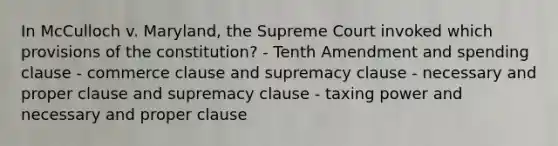 In McCulloch v. Maryland, the Supreme Court invoked which provisions of the constitution? - Tenth Amendment and spending clause - commerce clause and supremacy clause - necessary and proper clause and supremacy clause - taxing power and necessary and proper clause