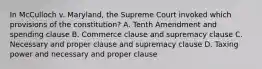 In McCulloch v. Maryland, the Supreme Court invoked which provisions of the constitution? A. Tenth Amendment and spending clause B. Commerce clause and supremacy clause C. Necessary and proper clause and supremacy clause D. Taxing power and necessary and proper clause