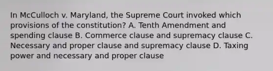 In McCulloch v. Maryland, the Supreme Court invoked which provisions of the constitution? A. Tenth Amendment and spending clause B. Commerce clause and supremacy clause C. Necessary and proper clause and supremacy clause D. Taxing power and necessary and proper clause