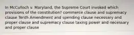 In McCulloch v. Maryland, the Supreme Court invoked which provisions of the constitution? commerce clause and supremacy clause Tenth Amendment and spending clause necessary and proper clause and supremacy clause taxing power and necessary and proper clause