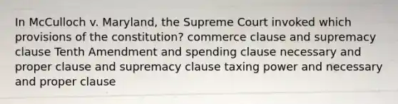 In McCulloch v. Maryland, the Supreme Court invoked which provisions of the constitution? commerce clause and supremacy clause Tenth Amendment and spending clause necessary and proper clause and supremacy clause taxing power and necessary and proper clause