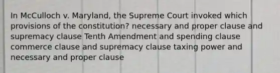 In McCulloch v. Maryland, the Supreme Court invoked which provisions of the constitution? necessary and proper clause and supremacy clause Tenth Amendment and spending clause commerce clause and supremacy clause taxing power and necessary and proper clause