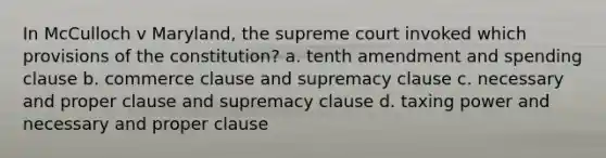 In McCulloch v Maryland, the supreme court invoked which provisions of the constitution? a. tenth amendment and spending clause b. commerce clause and supremacy clause c. necessary and proper clause and supremacy clause d. taxing power and necessary and proper clause