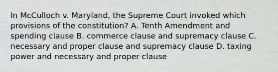 In McCulloch v. Maryland, the Supreme Court invoked which provisions of the constitution? A. Tenth Amendment and spending clause B. commerce clause and supremacy clause C. necessary and proper clause and supremacy clause D. taxing power and necessary and proper clause