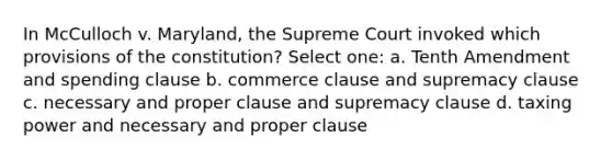 In McCulloch v. Maryland, the Supreme Court invoked which provisions of the constitution? Select one: a. Tenth Amendment and spending clause b. commerce clause and supremacy clause c. necessary and proper clause and supremacy clause d. taxing power and necessary and proper clause