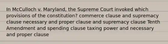 In McCulloch v. Maryland, the Supreme Court invoked which provisions of the constitution? commerce clause and supremacy clause necessary and proper clause and supremacy clause Tenth Amendment and spending clause taxing power and necessary and proper clause