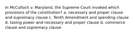 In McCulloch v. Maryland, the Supreme Court invoked which provisions of the constitution? a. necessary and proper clause and supremacy clause c. Tenth Amendment and spending clause d. taxing power and necessary and proper clause d. commerce clause and supremacy clause