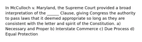 In McCulloch v. Maryland, the Supreme Court provided a broad interpretation of the ______ Clause, giving Congress the authority to pass laws that it deemed appropriate so long as they are consistent with the letter and spirit of the Constitution. a) Necessary and Proper b) Interstate Commerce c) Due Process d) Equal Protection