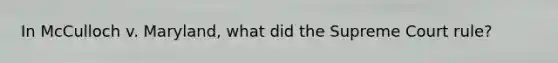 In McCulloch v. Maryland, what did the Supreme Court rule?