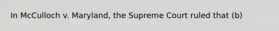 In McCulloch v. Maryland, the Supreme Court ruled that (b)