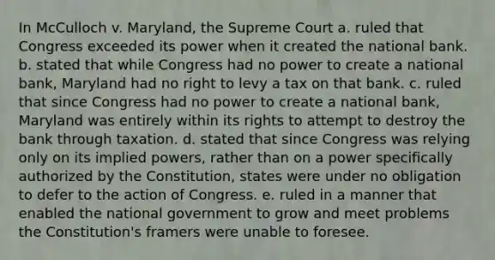 In McCulloch v. Maryland, the Supreme Court a. ruled that Congress exceeded its power when it created the national bank. b. stated that while Congress had no power to create a national bank, Maryland had no right to levy a tax on that bank. c. ruled that since Congress had no power to create a national bank, Maryland was entirely within its rights to attempt to destroy the bank through taxation. d. stated that since Congress was relying only on its implied powers, rather than on a power specifically authorized by the Constitution, states were under no obligation to defer to the action of Congress. e. ruled in a manner that enabled the national government to grow and meet problems the Constitution's framers were unable to foresee.