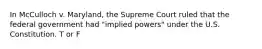 In McCulloch v. Maryland, the Supreme Court ruled that the federal government had "implied powers" under the U.S. Constitution. T or F