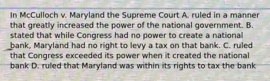 In McCulloch v. Maryland the Supreme Court A. ruled in a manner that greatly increased the power of the national government. B. stated that while Congress had no power to create a national bank, Maryland had no right to levy a tax on that bank. C. ruled that Congress exceeded its power when it created the national bank D. ruled that Maryland was within its rights to tax the bank