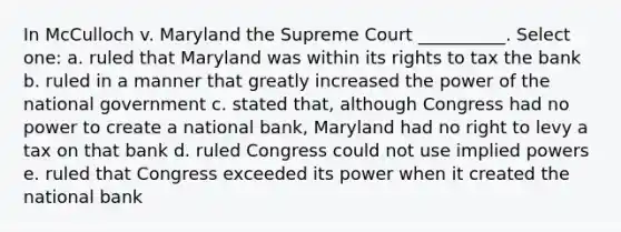 In McCulloch v. Maryland the Supreme Court __________. Select one: a. ruled that Maryland was within its rights to tax the bank b. ruled in a manner that greatly increased the power of the national government c. stated that, although Congress had no power to create a national bank, Maryland had no right to levy a tax on that bank d. ruled Congress could not use implied powers e. ruled that Congress exceeded its power when it created the national bank