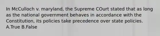 In McCulloch v. maryland, the Supreme COurt stated that as long as the national government behaves in accordance with the Constitution, its policies take precedence over state policies. A.True B.False