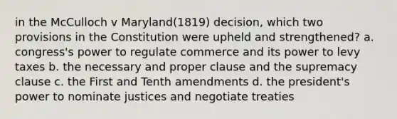 in the McCulloch v Maryland(1819) decision, which two provisions in the Constitution were upheld and strengthened? a. congress's power to regulate commerce and its power to levy taxes b. the necessary and proper clause and the supremacy clause c. the First and Tenth amendments d. the president's power to nominate justices and negotiate treaties