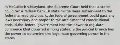 In McCulloch v.Maryland, the Supreme Court held that a.states could tax a federal bank. b.state militia were subservient to the federal armed services. c.the federal government could pass any laws necessary and proper to the attainment of constitutional ends. d.the federal government had the power to regulate commerce that occurred among states. e.the judicial branch has the power to determine the legitimate governing power in the states