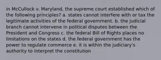 in McCullock v. Maryland, the supreme court established which of the following principles? a. states cannot interfere with or tax the legitimate activities of the federal government. b. the judicial branch cannot intervene in political disputes between the President and Congress c. the federal Bill of Rights places no limitations on the states d. the federal government has the power to regulate commerce e. it is within the judiciary's authority to interpret the constitution