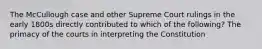 The McCullough case and other Supreme Court rulings in the early 1800s directly contributed to which of the following? The primacy of the courts in interpreting the Constitution