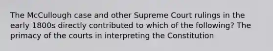 The McCullough case and other Supreme Court rulings in the early 1800s directly contributed to which of the following? The primacy of the courts in interpreting the Constitution