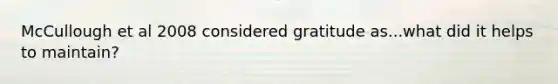 McCullough et al 2008 considered gratitude as...what did it helps to maintain?