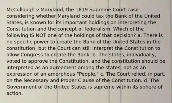 McCullough v Maryland, the 1819 Supreme Court case considering whether Maryland could tax the Bank of the United States, is known for its important holdings on interpreting the Constitution and the concept of federalism. Which of the following IS NOT one of the holdings of that decision? a. There is no specific power to create the Bank of the United States in the constitution, but the Court can still interpret the Constitution to allow Congress to create the Bank. b. The states, individually, voted to approve the Constitution, and the constitution should be interpreted as an agreement among the states, not as an expression of an amorphous "People." c. The Court relied, in part, on the Necessary and Proper Clause of the Constitution. d. The Government of the United States is supreme within its sphere of action.