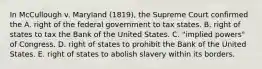 In McCullough v. Maryland (1819), the Supreme Court confirmed the A. right of the federal government to tax states. B. right of states to tax the Bank of the United States. C. "implied powers" of Congress. D. right of states to prohibit the Bank of the United States. E. right of states to abolish slavery within its borders.