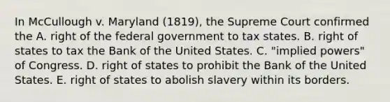 In McCullough v. Maryland (1819), the Supreme Court confirmed the A. right of the federal government to tax states. B. right of states to tax the Bank of the United States. C. "implied powers" of Congress. D. right of states to prohibit the Bank of the United States. E. right of states to abolish slavery within its borders.