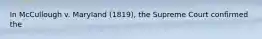 In McCullough v. Maryland (1819), the Supreme Court confirmed the