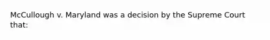 McCullough v. Maryland was a decision by the Supreme Court that: