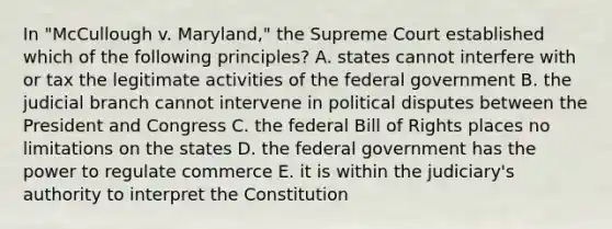 In "McCullough v. Maryland," the Supreme Court established which of the following principles? A. states cannot interfere with or tax the legitimate activities of the federal government B. the judicial branch cannot intervene in political disputes between the President and Congress C. the federal Bill of Rights places no limitations on the states D. the federal government has the power to regulate commerce E. it is within the judiciary's authority to interpret the Constitution