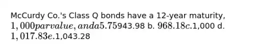 McCurdy Co.'s Class Q bonds have a 12-year maturity, 1,000 par value, and a 5.75% coupon paid semiannually (2.875% each 6 months), and those bonds sell at their par value. McCurdy's Class P bonds have the same risk, maturity, and par value, but the P bonds pay a 5.75% annual coupon. Neither bond is callable. At what price should the annual payment bond sell? a.943.98 b. 968.18 c.1,000 d. 1,017.83 e.1,043.28